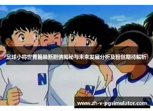 足球小将世青篇最新剧情揭秘与未来发展分析及粉丝期待解析