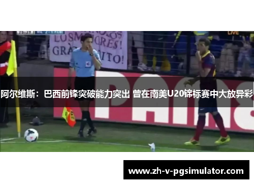 阿尔维斯：巴西前锋突破能力突出 曾在南美U20锦标赛中大放异彩