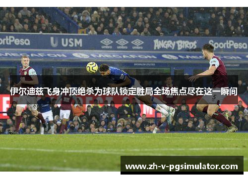 伊尔迪兹飞身冲顶绝杀为球队锁定胜局全场焦点尽在这一瞬间