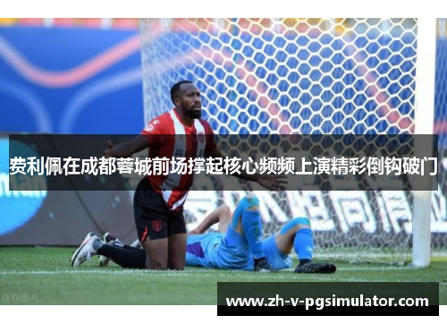 费利佩在成都蓉城前场撑起核心频频上演精彩倒钩破门