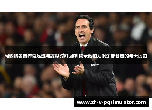 阿森纳名宿传奇足迹与辉煌时刻回顾 揭示他们为俱乐部创造的伟大历史