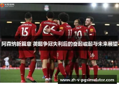 阿森纳新篇章 英超争冠失利后的奋起崛起与未来展望