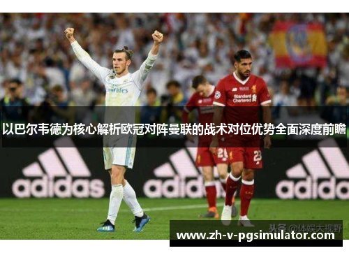 以巴尔韦德为核心解析欧冠对阵曼联的战术对位优势全面深度前瞻