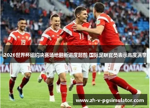 2026世界杯纽约决赛场地翻新进度超前 国际足联官员表示高度满意 2026世界杯纽约决赛场地翻新进度超前 国际足联官员表示高度满意